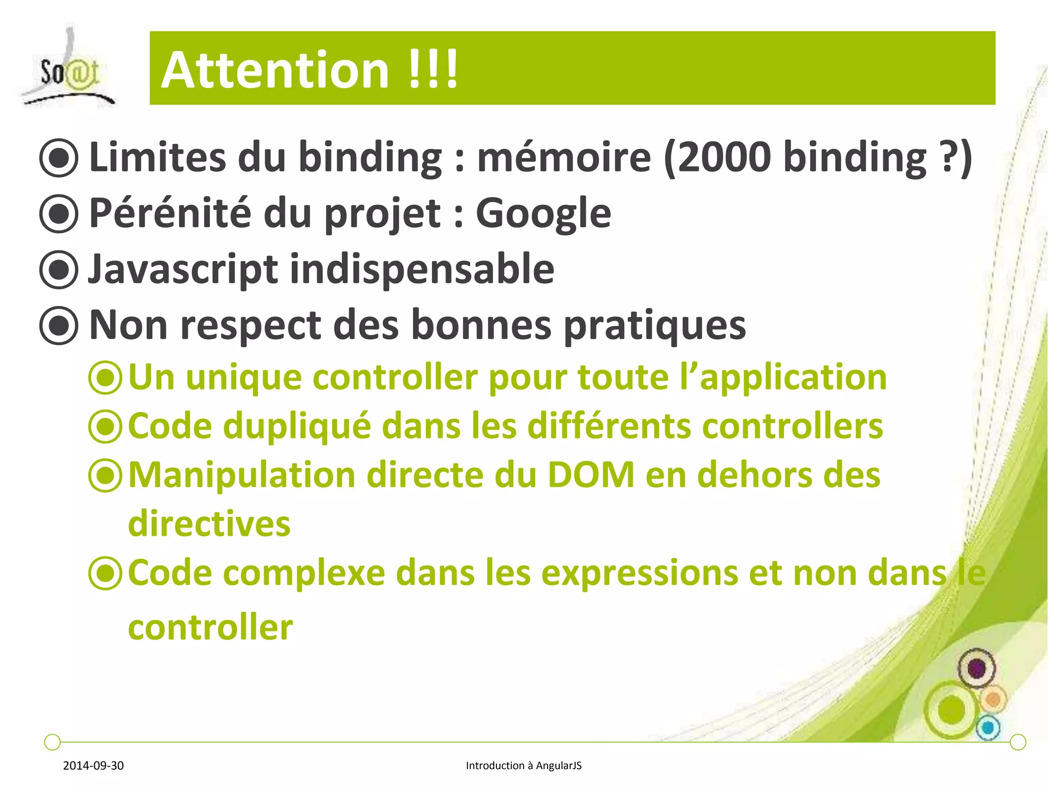 Attention !!! 
⦿ Limites du binding : mémoire (2000 binding ?) 
⦿ Pérénité du projet : Google 
⦿ Javascript indispensable 
⦿ Non respect des bonnes pratiques 
⦿Un unique controller pour toute l’application 
⦿Code dupliqué dans les différents controllers 
⦿Manipulation directe du DOM en dehors des 
directives 
⦿Code complexe dans les expressions et non dans le 
controller 
2014-09-30 Introduction à AngularJS 
 
