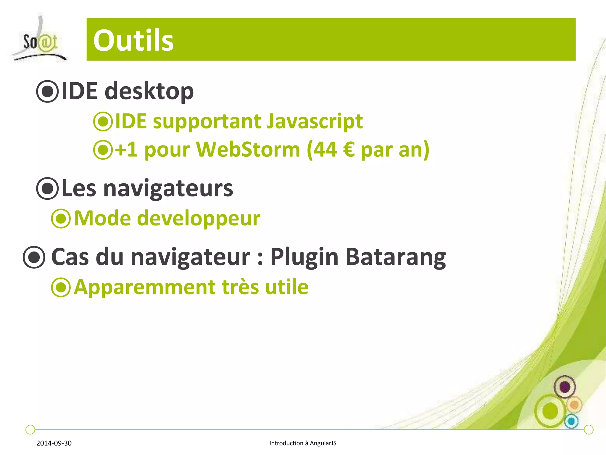 Outils 
⦿IDE desktop 
⦿IDE supportant Javascript 
⦿+1 pour WebStorm (44 € par an) 
⦿Les navigateurs 
⦿Mode developpeur 
⦿ Cas du navigateur : Plugin Batarang 
⦿Apparemment très utile 
2014-09-30 Introduction à AngularJS 
 