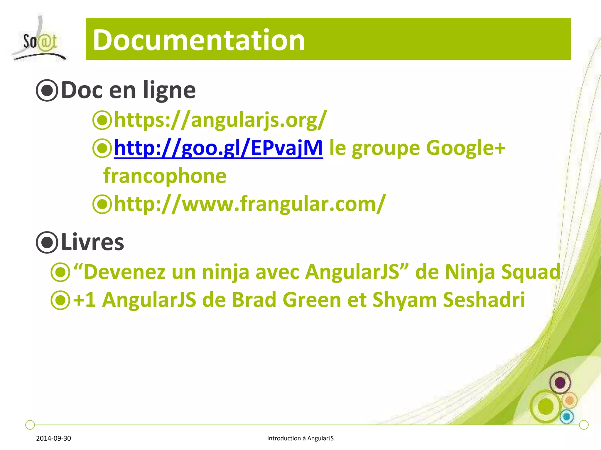 Documentation 
⦿Doc en ligne 
⦿https://angularjs.org/ 
⦿http://goo.gl/EPvajM le groupe Google+ 
francophone 
⦿http://www.frangular.com/ 
⦿Livres 
⦿“Devenez un ninja avec AngularJS” de Ninja Squad 
⦿+1 AngularJS de Brad Green et Shyam Seshadri 
2014-09-30 Introduction à AngularJS 
 