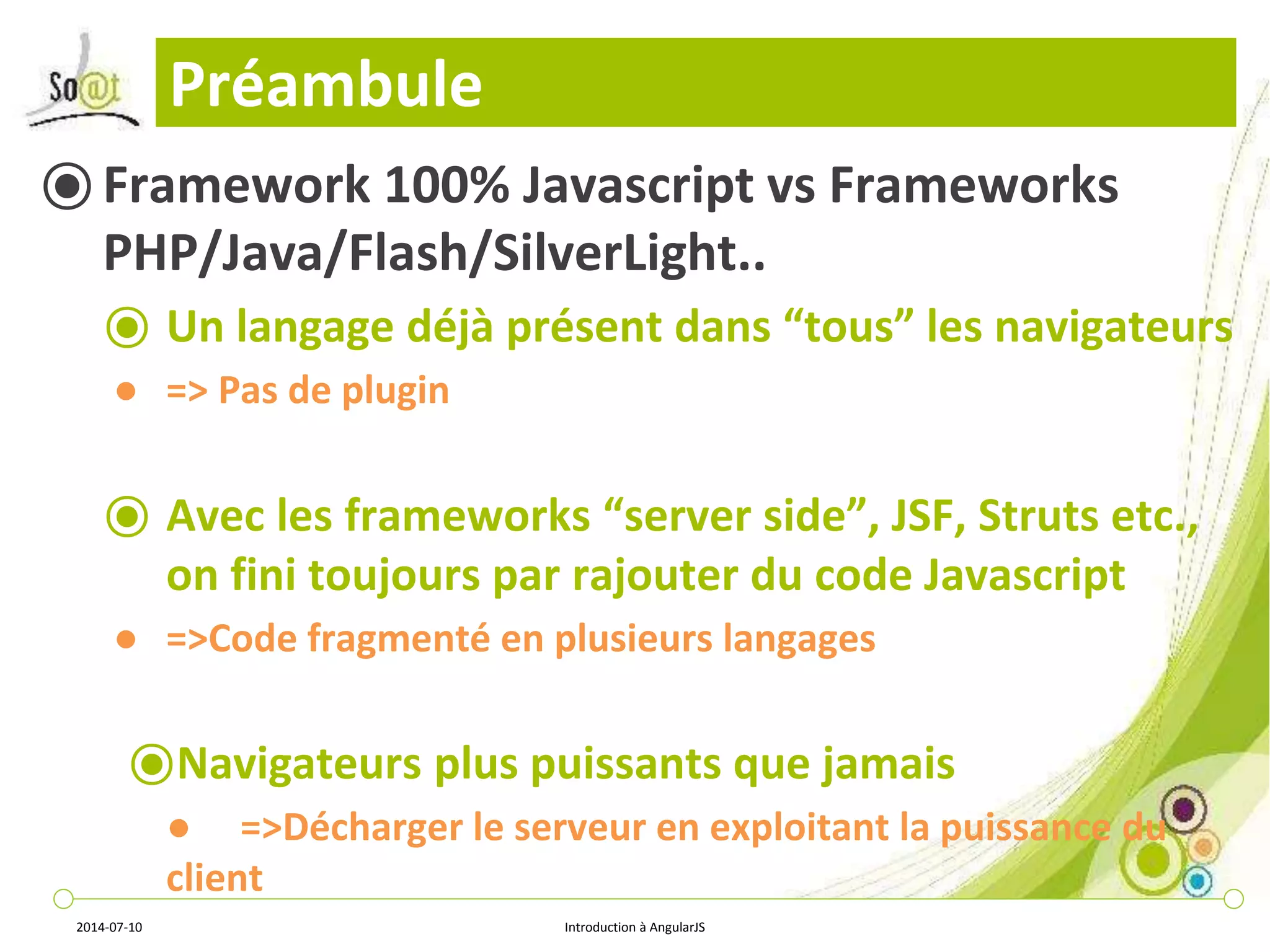 Préambule 
⦿ Framework 100% Javascript vs Frameworks 
PHP/Java/Flash/SilverLight.. 
⦿ Un langage déjà présent dans “tous” les navigateurs 
● => Pas de plugin 
⦿ Avec les frameworks “server side”, JSF, Struts etc., 
on fini toujours par rajouter du code Javascript 
● =>Code fragmenté en plusieurs langages 
⦿Navigateurs plus puissants que jamais 
● =>Décharger le serveur en exploitant la puissance du 
client 
2014-07-10 Introduction à AngularJS 
 
