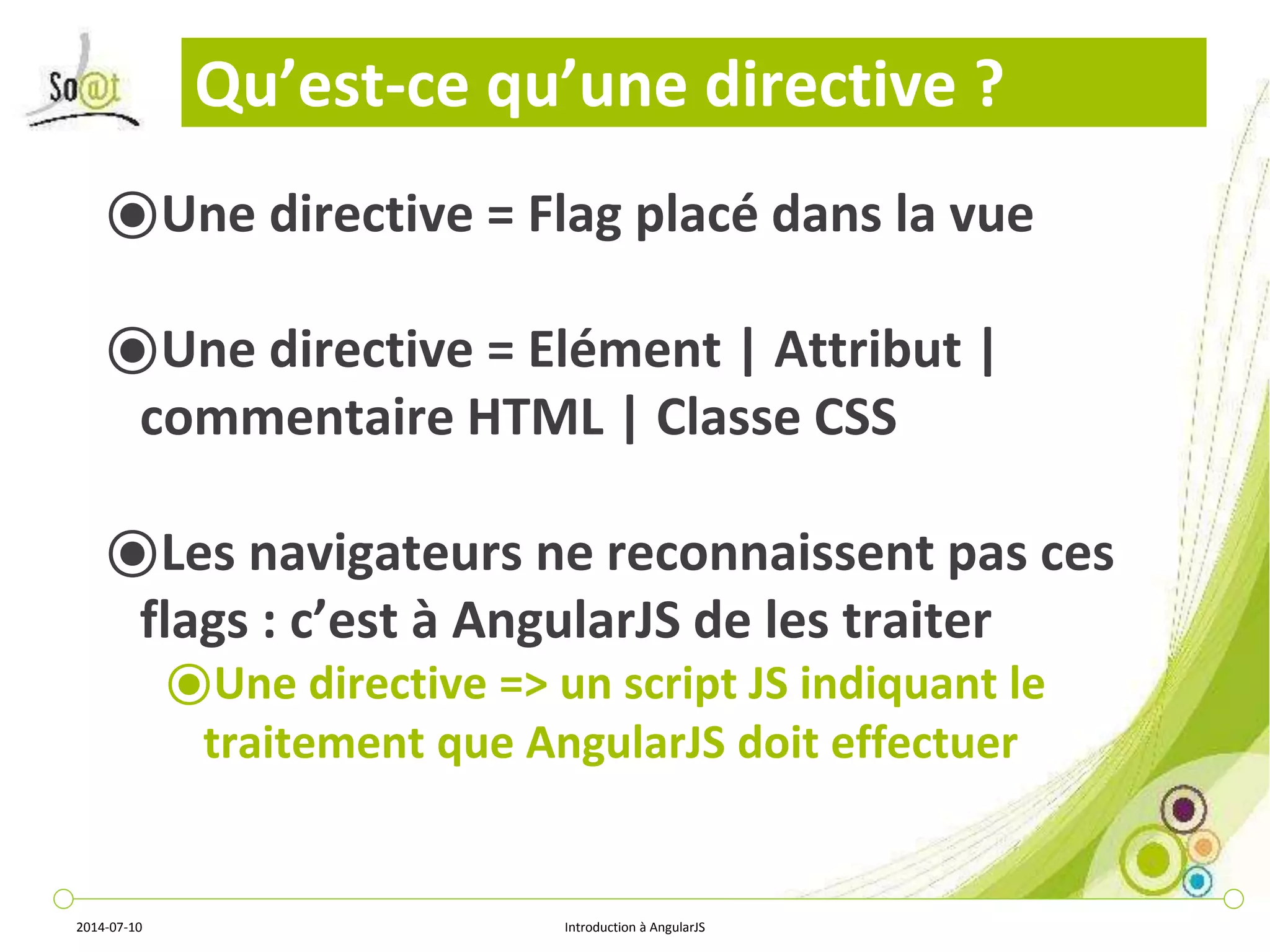 Qu’est-ce qu’une directive ? 
⦿Une directive = Flag placé dans la vue 
⦿Une directive = Elément | Attribut | 
commentaire HTML | Classe CSS 
⦿Les navigateurs ne reconnaissent pas ces 
flags : c’est à AngularJS de les traiter 
⦿Une directive => un script JS indiquant le 
traitement que AngularJS doit effectuer 
2014-07-10 Introduction à AngularJS 
 