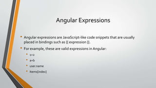 Angular Expressions 
• Angular expressions are JavaScript-like code snippets that are usually 
placed in bindings such as {{ expression }}. 
• For example, these are valid expressions in Angular: 
• 1+2 
• a+b 
• user.name 
• Items[index] 
 