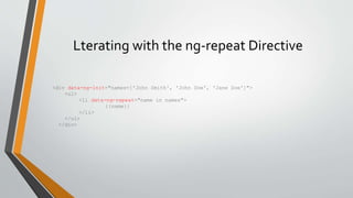 Lterating with the ng-repeat Directive 
<div data-ng-init="names=['John Smith', 'John Doe', 'Jane Doe']"> 
<ul> 
<li data-ng-repeat="name in names"> 
{{name}} 
</li> 
</ul> 
</div> 
 