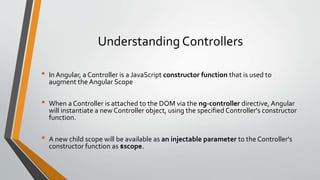 Understanding Controllers 
• In Angular, a Controller is a JavaScript constructor function that is used to 
augment the Angular Scope 
• When a Controller is attached to the DOM via the ng-controller directive, Angular 
will instantiate a new Controller object, using the specified Controller's constructor 
function. 
• A new child scope will be available as an injectable parameter to the Controller's 
constructor function as $scope. 
 