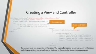 Creating a View and Controller 
<div class="container" data-ng-controller="SimpleController"> 
<h3>Adding a Simple Controller</h3> 
<input type="text" data-ng-model="name" /> 
<ul> 
<li data-ng-repeat="cust in customers"> 
{{ cust.name }} - {{ cust.city}} 
</li> 
</ul> 
</div> 
Access $scope 
<script> 
Basic controller 
function SimpleController($scope) 
{ 
$scope.customers = [ 
{name : 'Dave Jones', city:'Phoenix'}, 
{name : 'Jamie Riley', city:'Atlanta'}, 
{name : 'Heedy Wahlin', city:'Chandler'}, 
{name : 'Thomas Winter', city:'Seattle'}, 
]; 
} 
</script> 
So now we have two properties in the scope. The ng-model is going to add a property in the scope 
called name, and we can actually get to that now in the controller by saying $scope.name 
 