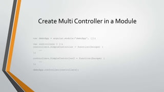Create Multi Controller in a Module 
var demoApp = angular.module('demoApp', []); 
var controllers = {}; 
controllers.SimpleController = function($scope) { 
…… 
}; 
controllers.SimpleController2 = function($scope) { 
…… 
}; 
demoApp.controller(controllers); 
 