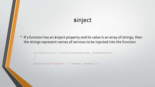 $inject 
• If a function has an $inject property and its value is an array of strings, then 
the strings represent names of services to be injected into the function. 
var MyController = function(renamed$scope, renamedGreeter) { 
... 
} 
MyController['$inject'] = ['$scope', 'greeter']; 
 