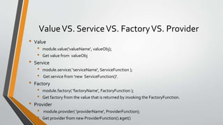 Value VS. Service VS. Factory VS. Provider 
• Value 
• module.value('valueName', valueObj); 
• Get value from valueObj 
• Service 
• module.service( 'serviceName', ServiceFunction ); 
• Get service from 'new ServiceFunction()'. 
• Factory 
• module.factory( 'factoryName', FactoryFunction ); 
• Get factory from the value that is returned by invoking the FactoryFunction. 
• Provider 
• module.provider( 'providerName', ProviderFunction); 
• Get provider fromnew ProviderFunction().$get() 
 