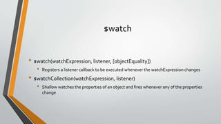 $watch 
• $watch(watchExpression, listener, [objectEquality]) 
• Registers a listener callback to be executed whenever the watchExpression changes 
• $watchCollection(watchExpression, listener) 
• Shallow watches the properties of an object and fires whenever any of the properties 
change 
 