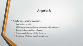 AngularJs 
• Angular takes another approach. 
• Data binding, as in {{}}. 
• DOM control structures for repeating/hiding DOM fragments. 
• Support for forms and form validation. 
• Attaching code-behind to DOM elements. 
• Grouping of HTML into reusable components. 
 
