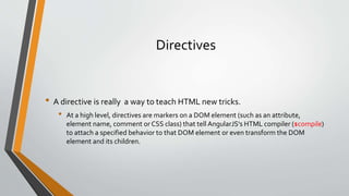 Directives 
• A directive is really a way to teach HTML new tricks. 
• At a high level, directives are markers on a DOM element (such as an attribute, 
element name, comment or CSS class) that tell AngularJS's HTML compiler ($compile) 
to attach a specified behavior to that DOM element or even transform the DOM 
element and its children. 
 