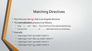 Matching Directives 
• Any time you see ng- that is an Angular directive 
• The normalization process is as follows: 
• Strip 「x-」and 「data-」from the front of the element/attributes. 
• Convert the「:」,「-」, or「_」delimited name to camelCase. 
• Example 
• <input type="text" ng-model="name" /> 
• <input type="text" data-ng-model="name" /> 
• <input type="text" ng:model="name" /> 
• <input type="text" ng_model="name" /> 
 