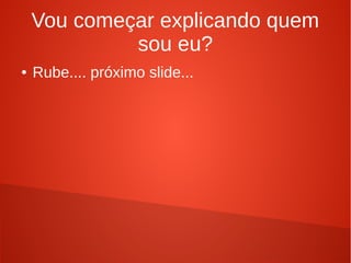 Vou começar explicando quem
sou eu?
● Rube.... próximo slide...
 