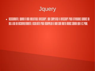 Jquery
● Basicamente, jQuery é uma biblioteca
Javascript, que simplifica o Javascript para
atividades comuns no dia-a-dia do
desenvolvimento. Excelente para manipular
o DOM com muito menos código que o JS
puro.
 