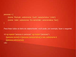 pessoas = [
{nome: 'Romulo', sobrenome: 'Zoch', caracteristica: 'Lindo'},
{nome: 'João', sobrenome: 'Do caminhão', caracteristica: 'feio'}
]
Para listar todos os itens do objeto/model, você pode, por exemplo, fazer o seguinte:
<li ng-repeat="pessoa in pessoas" ng-model="pessoas">
{{pessoa.nome}} é {{pessoa.caracteristica}} e seu sobrenome é
{{pessoa.sobrenome}}
</li>
 