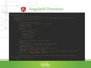 AngularJSDirectives
angular.module('app')
//in html can be used as lo-directive
//name expected to be in camel case in html each uppercase letter is prefixed with -
.directive('loDirective', function() {
return {
//identifies matching rule
// A-attribute, E – element, C - class name
restrict: 'AEC',
//isolating scope
scope: {
//equal for JS object
info: '=info',
// & for callback
callback: '&',
// @ for a value
value: '@value'
},
//replacing DOM element with own content
replace:true,
//if we need to wrap DOM element with some markup.
//Original DOM is placed using ng-transclud
transclude: false,
//here is the template that is used for rendering
templateUrl: 'my-customer-iso.html',
//and that function would be called each time I am attached to the DOM element
link:function(scope, element, attrs) {
}
//And by the way I can have my own controller, restrict access to specific
controllers and other cool stuff
};});
 