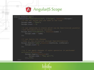 AngularJSScope
angular.module('app')
.controller("TestController", ['$scope', function($scope){
//I can set values and use them in the view
$scope.name = "Test";
$scope.count = 0;
//I can subscribe to events which can be $emit(notify parents)
//and $broadcast(notify children)
$scope.$on('CustomEvent', function(name) {
$scope.name = name;
});
//I can $watch the changes
//even in the collection through $watchCollection
$scope.$watch('name',function(newValue, oldValue){
$scope.count++;
});
//or I can apply changes if async operation is performed
setTimeout(function(){
$scope.$apply(function(){
$scope.name = "Hey ya!!!";
})},200);
}]);
 
