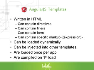 AngularJS Templates
• Written in HTML
– Can contain directives
– Can contain filters
– Can contain form
– Can contain specific markup {{expression}}
• Can be loaded dynamically
• Can be injected into other templates
• Are loaded once per app
• Are compiled on 1st load
 