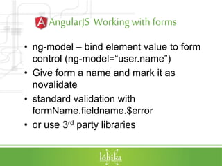 AngularJS Workingwith forms
• ng-model – bind element value to form
control (ng-model=“user.name”)
• Give form a name and mark it as
novalidate
• standard validation with
formName.fieldname.$error
• or use 3rd party libraries
 