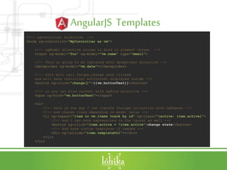 AngularJS Templates
<!-- ngController directive -->
<body ng-controller="MyController as vm">
<!-- ngModel directive allows to bind to element values -->
<input ng-model="foo" ng-model="vm.name" type="email">
<!-- This is going to be replaced with datepicker directive -->
<datepicker ng-model="vm.date"></datepicker>
<!-- this will call $scope.change once clicked
and will have controller buttontext displayed inside -->
<button ng-click="change()">{{vm.buttonText}}</button>
<!-- or you can bind content with ngBind directive -->
<span ng-bind="vm.buttonText"></span>
<ul>
<!-- here is the way I can iterate through collection with ngRepeat -->
<!-- and change class depending on model value -->
<li ng-repeat="item in vm.items track by id" ng-class="{active: item.active}">
<!-- and I can have expressions in the layout as well -->
<button ng-click="item.active = !item.active">change state</button>
<!-- and have custom templates if needed -->
<div ng-include="item.templateUrl"></div>
</li>
</ul>
 