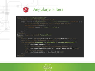 AngularJS Filters
<script type="text/javascript">
//here is the way we register filder
angular.module('myFilters', []).filter('checkmark', function() {
//in the return function let's change the output
return function(input) {
return input ? 'True' : 'False';
};
});
</script>
Search: <input ng-model="searchText">
<table>
<tr><th>Name</th><th>Visited date</th><th>Active</th></tr>
<!-- I can filter elements in array -->
<tr ng-repeat="customer in customers | filter:searchText">
<td>{{customer.name}}</td>
<!-- I can format output with standard filter -->
<td>{{customer.lastVisitedDate | date:'yyyy-MM-dd'}}</td>
<!-- or with custom -->
<td>{{customer.active | checkmark }}</td>
</tr>
</table>
 