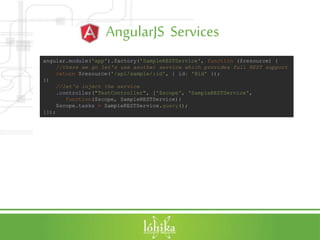 AngularJS Services
angular.module('app').factory('SampleRESTService', function ($resource) {
//there we go let's use another service which provides full REST support
return $resource('/api/sample/:id', { id: '@id' });
})
//let's inject the service
.controller("TestController", ['$scope', 'SampleRESTService',
function($scope, SampleRESTService){
$scope.tasks = SampleRESTService.query();
}]);
 