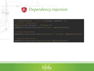 Dependencyinjection
var MyController = function($scope, greeter) {};
//$inject annotation
MyController.$inject = ['$scope'];
myModule.controller('MyController', MyController);
//array annotation
myModule.controller('MyController',[ '$scope', MyController]);
//naming annotation
myModule.controller('MyController',MyController);
 