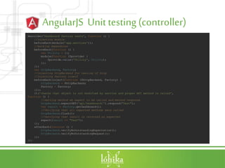 AngularJS Unit testing (controller)
describe('Dashboard factory tests', function () {
//injecting module
beforeEach(module('app.services'));
//mocking dependcies
beforeEach(function () {
var Utility = {};
module(function ($provide) {
$provide.value('Utility', Utility);
});
});
var httpBackend, Factory;
//injecting httpBackend for testing of http
//injecting factory itself
beforeEach(inject(function ($httpBackend, Factory) {
httpBackend = $httpBackend;
Factory = Factory;
}));
it('checks that object is not modified by service and proper API method is called',
function () {
//setting method we expect to be called and method response
httpBackend.expectGET('api/Dashboard/').respond("Test");
var result = Factory.getDashboard();
//Verifying that all expected methods were called
httpBackend.flush();
//verifying that result is returned as expected
expect(result == "Test");
});
afterEach(function () {
httpBackend.verifyNoOutstandingExpectation();
httpBackend.verifyNoOutstandingRequest();
});
});
 