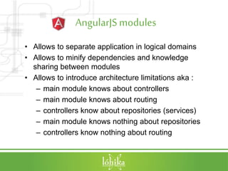 AngularJSmodules
• Allows to separate application in logical domains
• Allows to minify dependencies and knowledge
sharing between modules
• Allows to introduce architecture limitations aka :
– main module knows about controllers
– main module knows about routing
– controllers know about repositories (services)
– main module knows nothing about repositories
– controllers know nothing about routing
 