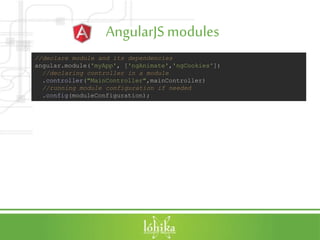 AngularJSmodules
//declare module and its dependencies
angular.module('myApp', ['ngAnimate','ngCookies'])
//declaring controller in a module
.controller("MainController",mainController)
//running module configuration if needed
.config(moduleConfiguration);
 