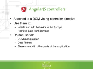 AngularJScontrollers
• Attached to a DOM via ng-controller directive
• Use them to:
– Initiate and add behavior to the $scope
– Retrieve data from services
• Do not use for:
– DOM manipulation
– Data filtering
– Share state with other parts of the application
 