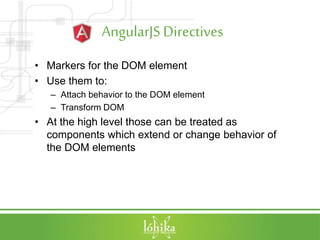 AngularJSDirectives
• Markers for the DOM element
• Use them to:
– Attach behavior to the DOM element
– Transform DOM
• At the high level those can be treated as
components which extend or change behavior of
the DOM elements
 