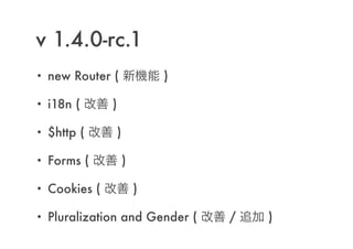 v 1.4.0-rc.1
• new Router ( 新機能 )
• i18n ( 改善 )
• $http ( 改善 )
• Forms ( 改善 )
• Cookies ( 改善 )
• Pluralization and Gender ( 改善 / 追加 )
 