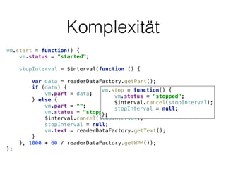 Komplexität
vm.start = function() { 
vm.status = "started"; 
 
stopInterval = $interval(function () { 
 
var data = readerDataFactory.getPart(); 
if (data) { 
vm.part = data; 
} else { 
vm.part = ""; 
vm.status = "stopped"; 
$interval.cancel(stopInterval); 
stopInterval = null; 
vm.text = readerDataFactory.getText(); 
} 
}, 1000 * 60 / readerDataFactory.getWPM()); 
};
vm.stop = function() { 
vm.status = "stopped"; 
$interval.cancel(stopInterval); 
stopInterval = null; 
};
 