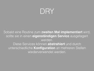 DRY
Sobald eine Routine zum zweiten Mal implementiert wird,
sollte sie in einen eigenständigen Service ausgelagert
werden.
Diese Services können abstrahiert und durch
unterschiedliche Konﬁguration an mehreren Stellen
wiederverwendet werden.
 