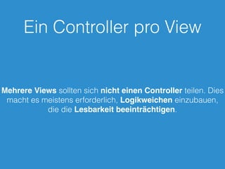 Ein Controller pro View
Mehrere Views sollten sich nicht einen Controller teilen. Dies
macht es meistens erforderlich, Logikweichen einzubauen,
die die Lesbarkeit beeinträchtigen.
 