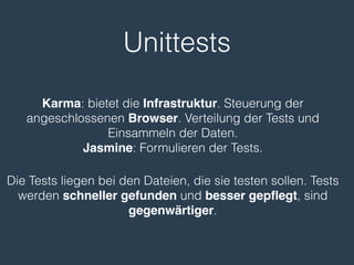 Unittests
Karma: bietet die Infrastruktur. Steuerung der
angeschlossenen Browser. Verteilung der Tests und
Einsammeln der Daten.
Jasmine: Formulieren der Tests.
Die Tests liegen bei den Dateien, die sie testen sollen. Tests
werden schneller gefunden und besser gepﬂegt, sind
gegenwärtiger.
 