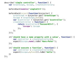 describe('simple controller', function() { 
var $rootScope, $scope, createController; 
 
beforeEach(module('simpleCtrl')); 
 
beforeEach(inject(function($injector) { 
$rootScope = $injector.get('$rootScope'); 
$scope = $rootScope.$new(); 
var $controller = $injector.get('$controller'); 
createController = function() { 
return $controller('PasswordCtrl', { 
'$scope': $scope 
}); 
}; 
})); 
 
it('should have a name property with a value', function() { 
var controller = createController(); 
expect($scope.name).toBe('Hans-Peter'); 
}); 
 
it('should execute a function', function() { 
var controller = createController(); 
expect($scope.myFunc()).toBe('hello'); 
}) 
});
 