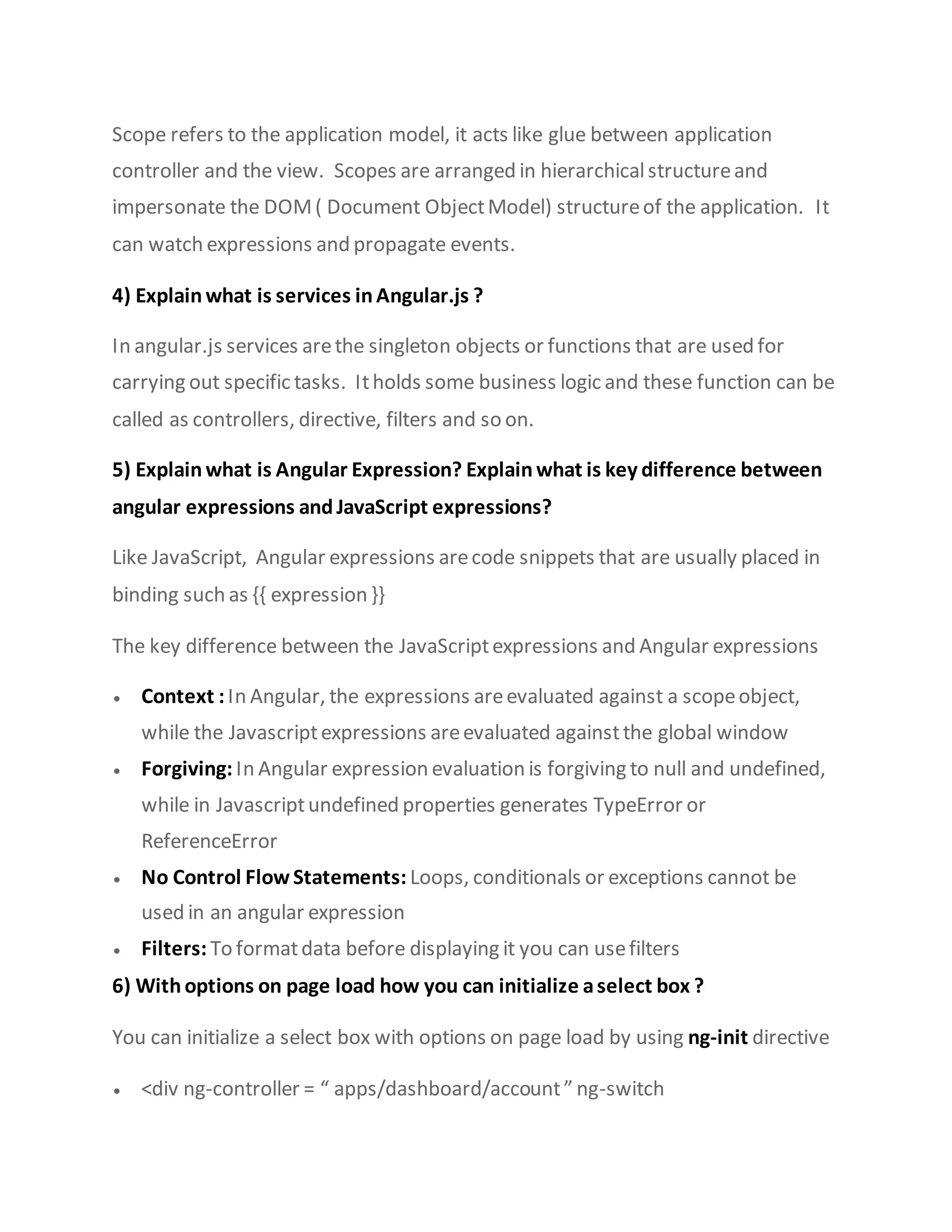 Scope refers to the application model, it acts like glue between application
controller and the view. Scopes are arranged in hierarchicalstructureand
impersonate the DOM( Document ObjectModel) structureof the application. It
can watch expressions and propagate events.
4) Explain what is services inAngular.js ?
In angular.js services arethe singleton objects or functions that are used for
carrying out specific tasks. Itholds some business logic and these function can be
called as controllers, directive, filters and so on.
5) Explain what is Angular Expression? Explain what is key difference between
angular expressions andJavaScript expressions?
Like JavaScript, Angular expressions arecode snippets that are usually placed in
binding such as {{ expression }}
The key difference between the JavaScriptexpressions and Angular expressions
 Context :In Angular, the expressions areevaluated against a scopeobject,
while the Javascriptexpressions areevaluated againstthe global window
 Forgiving: In Angular expression evaluation is forgiving to null and undefined,
while in Javascriptundefined properties generates TypeError or
ReferenceError
 No Control Flow Statements: Loops, conditionals or exceptions cannot be
used in an angular expression
 Filters: To formatdata before displaying it you can usefilters
6) Withoptions on page load how you can initialize aselect box ?
You can initialize a select box with options on page load by using ng-init directive
 <div ng-controller = “ apps/dashboard/account” ng-switch
 
