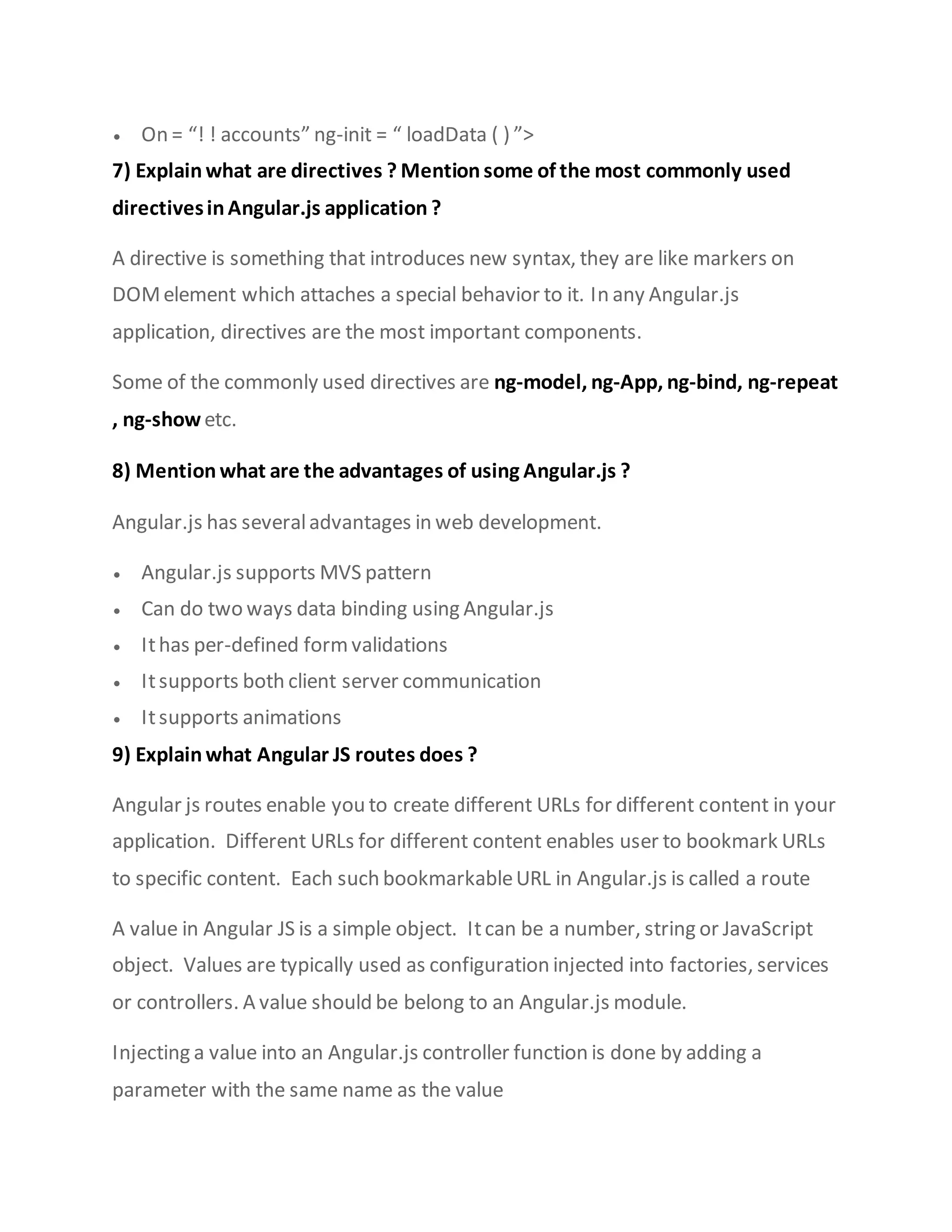  On = “! ! accounts” ng-init = “ loadData ( ) ”>
7) Explain what are directives ? Mention some of the most commonly used
directivesinAngular.js application ?
A directive is something that introduces new syntax, they are like markers on
DOMelement which attaches a special behavior to it. In any Angular.js
application, directives are the most important components.
Some of the commonly used directives are ng-model, ng-App, ng-bind, ng-repeat
, ng-show etc.
8) Mention what are the advantages of using Angular.js ?
Angular.js has severaladvantages in web development.
 Angular.js supports MVS pattern
 Can do two ways data binding using Angular.js
 Ithas per-defined formvalidations
 Itsupports both client server communication
 Itsupports animations
9) Explain what Angular JS routes does ?
Angular js routes enable you to create different URLs for different content in your
application. Different URLs for different content enables user to bookmark URLs
to specific content. Each such bookmarkableURL in Angular.js is called a route
A value in Angular JS is a simple object. Itcan be a number, string or JavaScript
object. Values are typically used as configuration injected into factories, services
or controllers. A value should be belong to an Angular.js module.
Injecting a value into an Angular.js controller function is done by adding a
parameter with the same name as the value
 