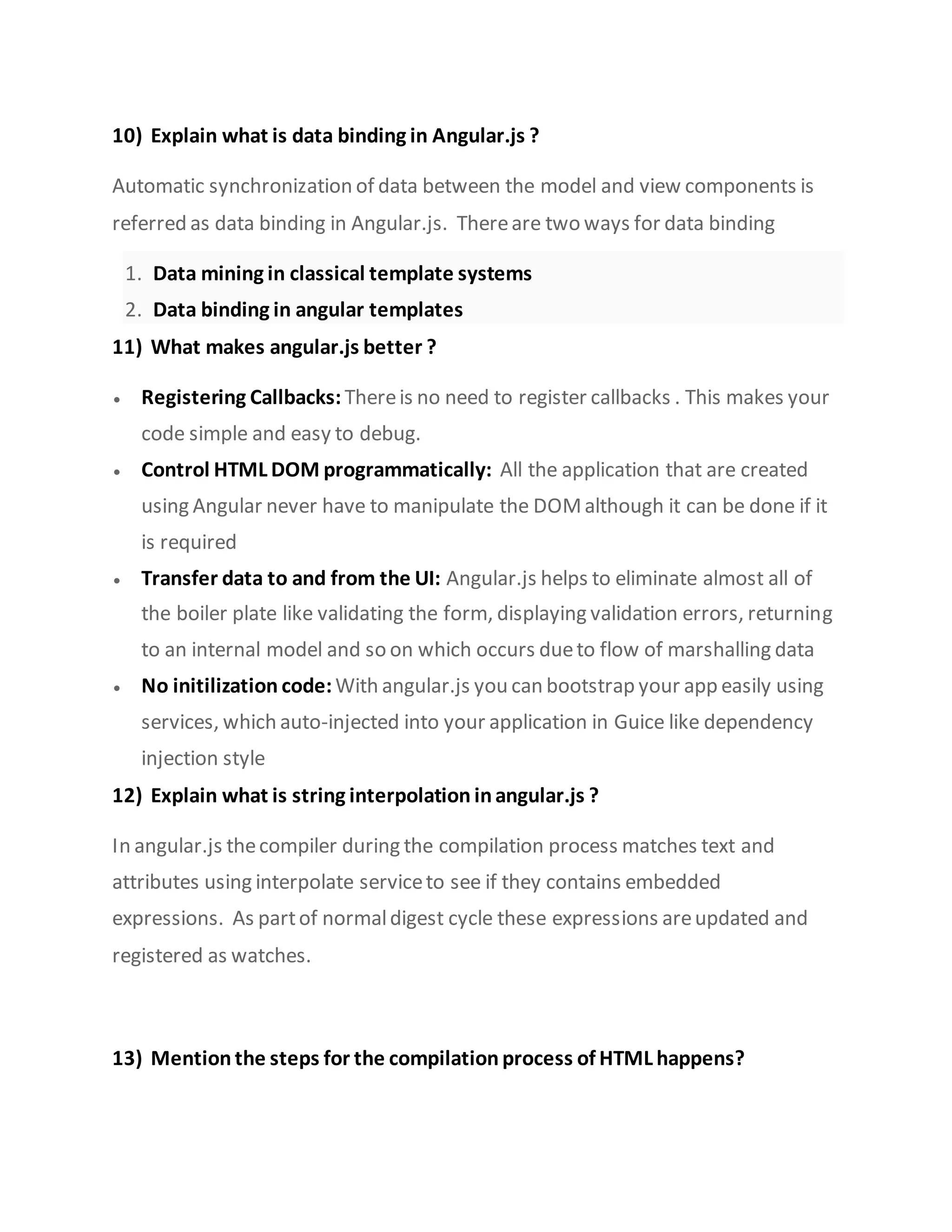 10) Explain what is data binding in Angular.js ?
Automatic synchronization of data between the model and view components is
referred as data binding in Angular.js. Thereare two ways for data binding
1. Data mining in classical template systems
2. Data binding in angular templates
11) What makes angular.js better ?
 Registering Callbacks: Thereis no need to register callbacks . This makes your
code simple and easy to debug.
 Control HTML DOM programmatically: All the application that are created
using Angular never have to manipulate the DOMalthough it can be done if it
is required
 Transfer data to and from the UI: Angular.js helps to eliminate almost all of
the boiler plate like validating the form, displaying validation errors, returning
to an internal model and so on which occurs dueto flow of marshalling data
 No initilization code:With angular.js you can bootstrap your app easily using
services, which auto-injected into your application in Guice like dependency
injection style
12) Explain what is string interpolation inangular.js ?
In angular.js thecompiler during the compilation process matches text and
attributes using interpolate serviceto see if they contains embedded
expressions. As partof normaldigest cycle these expressions areupdated and
registered as watches.
13) Mention the steps for the compilation process of HTML happens?
 