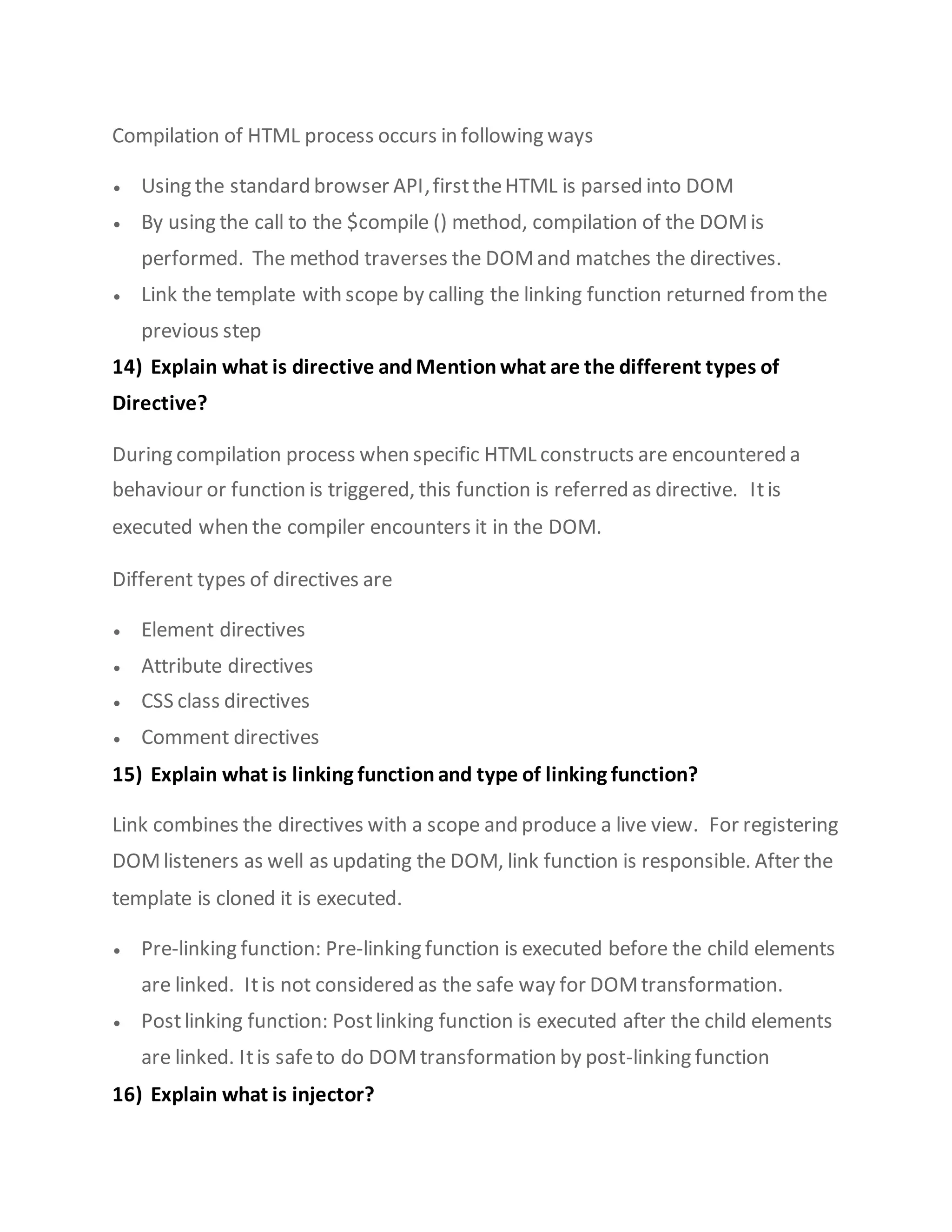 Compilation of HTML process occurs in following ways
 Using the standard browser API,firsttheHTML is parsed into DOM
 By using the call to the $compile () method, compilation of the DOMis
performed. The method traverses the DOMand matches the directives.
 Link the template with scope by calling the linking function returned fromthe
previous step
14) Explain what is directive andMention what are the different types of
Directive?
During compilation process when specific HTML constructs are encountered a
behaviour or function is triggered, this function is referred as directive. Itis
executed when the compiler encounters it in the DOM.
Different types of directives are
 Element directives
 Attribute directives
 CSS class directives
 Comment directives
15) Explain what is linking function and type of linking function?
Link combines the directives with a scope and produce a live view. For registering
DOMlisteners as well as updating the DOM, link function is responsible. After the
template is cloned it is executed.
 Pre-linking function: Pre-linking function is executed before the child elements
are linked. Itis not considered as the safe way for DOMtransformation.
 Postlinking function: Postlinking function is executed after the child elements
are linked. Itis safeto do DOMtransformation by post-linking function
16) Explain what is injector?
 
