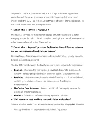 Scope refers to the application model, it acts like glue between application
controller and the view. Scopes are arranged in hierarchicalstructureand
impersonate the DOM( Document ObjectModel) structureof the application. It
can watch expressions and propagate events.
4) Explain what is services inAngular.js ?
In angular.js services arethe singleton objects or functions that are used for
carrying out specific tasks. Itholds some business logic and these function can be
called as controllers, directive, filters and so on.
5) Explain what is Angular Expression? Explain what is key difference between
angular expressions andJavaScript expressions?
Like JavaScript, Angular expressions arecode snippets that are usually placed in
binding such as {{ expression }}
The key difference between the JavaScriptexpressions and Angular expressions
 Context :In Angular, the expressions areevaluated against a scopeobject,
while the Javascriptexpressions areevaluated againstthe global window
 Forgiving: In Angular expression evaluation is forgiving to null and undefined,
while in Javascriptundefined properties generates TypeError or
ReferenceError
 No Control Flow Statements: Loops, conditionals or exceptions cannot be
used in an angular expression
 Filters: To formatdata before displaying it you can usefilters
6) Withoptions on page load how you can initialize aselect box ?
You can initialize a select box with options on page load by using ng-init directive
 <div ng-controller = “ apps/dashboard/account” ng-switch
 