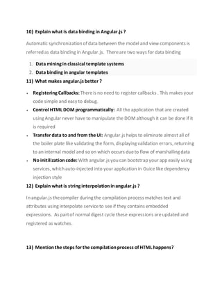10) Explain what is data binding in Angular.js ?
Automatic synchronization of data between the model and view components is
referred as data binding in Angular.js. Thereare two ways for data binding
1. Data mining in classical template systems
2. Data binding in angular templates
11) What makes angular.js better ?
 Registering Callbacks: Thereis no need to register callbacks . This makes your
code simple and easy to debug.
 Control HTML DOM programmatically: All the application that are created
using Angular never have to manipulate the DOMalthough it can be done if it
is required
 Transfer data to and from the UI: Angular.js helps to eliminate almost all of
the boiler plate like validating the form, displaying validation errors, returning
to an internal model and so on which occurs dueto flow of marshalling data
 No initilization code:With angular.js you can bootstrap your app easily using
services, which auto-injected into your application in Guice like dependency
injection style
12) Explain what is string interpolation inangular.js ?
In angular.js thecompiler during the compilation process matches text and
attributes using interpolate serviceto see if they contains embedded
expressions. As partof normaldigest cycle these expressions areupdated and
registered as watches.
13) Mention the steps for the compilation process of HTML happens?
 