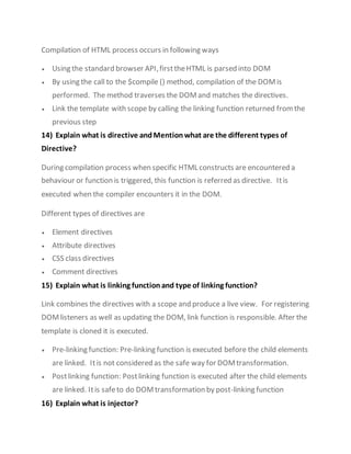 Compilation of HTML process occurs in following ways
 Using the standard browser API,firsttheHTML is parsed into DOM
 By using the call to the $compile () method, compilation of the DOMis
performed. The method traverses the DOMand matches the directives.
 Link the template with scope by calling the linking function returned fromthe
previous step
14) Explain what is directive andMention what are the different types of
Directive?
During compilation process when specific HTML constructs are encountered a
behaviour or function is triggered, this function is referred as directive. Itis
executed when the compiler encounters it in the DOM.
Different types of directives are
 Element directives
 Attribute directives
 CSS class directives
 Comment directives
15) Explain what is linking function and type of linking function?
Link combines the directives with a scope and produce a live view. For registering
DOMlisteners as well as updating the DOM, link function is responsible. After the
template is cloned it is executed.
 Pre-linking function: Pre-linking function is executed before the child elements
are linked. Itis not considered as the safe way for DOMtransformation.
 Postlinking function: Postlinking function is executed after the child elements
are linked. Itis safeto do DOMtransformation by post-linking function
16) Explain what is injector?
 