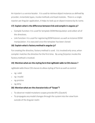 An injector is a service locator. It is used to retrieve object instances as defined by
provider, instantiate types, invokemethods and load modules. There is a single
injector per Angular application, it helps to look up an object instance by its name.
17) Explain what is the difference betweenlink andcompile in angular.js?
 Compile function: Itis used for template DOMManipulation and collect all of
the directives.
 Link function: Itis used for registering DOMlisteners as well as instance DOM
manipulation. Itis executed once the template has been cloned.
18) Explain what is factory method in angular.js?
For creating the directive, factory method is used. Itis invoked only once, when
compiler matches the directive for the first time. By using $injector.invokethe
factory method is invoked.
19) Mention what are the styling formthat ngModel adds toCSS classes ?
ngModel adds these CSS classes to allow styling of formas well as control
 ng- valid
 ng- invalid
 ng-pristine
 ng-dirty
20) Mention what are the characteristics of “Scope”?
 To observer model mutations scopes provideAPIs ($watch)
 To propagate any model changes through the systeminto the view from
outside of the Angular realm
 