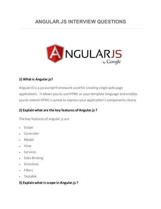 ANGULAR.JS INTERVIEW QUESTIONS
1) What is Angular.js?
AngularJS is a javascript framework used for creating singleweb page
applications. Itallows you to useHTML as your template language and enables
you to extend HTML’s syntaxto express your application’s components clearly
2) Explain what are the key features of Angular.js ?
The key features of angular.js are
 Scope
 Controller
 Model
 View
 Services
 Data Binding
 Directives
 Filters
 Testable
3) Explain what is scope in Angular.js ?
 