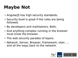Maybe Not
● AngularJS has fairly high security standards.
● The security level is great if the rules are being
followed.
● By developers and maintainers. Both.
● And anything complex running in the browser
must know the browser.
● The web security paradox of layers.
● Network, Server, Browser, Framework, User, …
and all the ways back to the network.
 