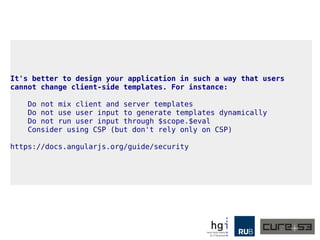 It's better to design your application in such a way that users
cannot change client-side templates. For instance:
Do not mix client and server templates
Do not use user input to generate templates dynamically
Do not run user input through $scope.$eval
Consider using CSP (but don't rely only on CSP)
https://docs.angularjs.org/guide/security
 