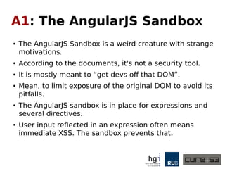 A1: The AngularJS Sandbox
● The AngularJS Sandbox is a weird creature with strange
motivations.
● According to the documents, it's not a security tool.
● It is mostly meant to “get devs off that DOM”.
● Mean, to limit exposure of the original DOM to avoid its
pitfalls.
● The AngularJS sandbox is in place for expressions and
several directives.
● User input reflected in an expression often means
immediate XSS. The sandbox prevents that.
 